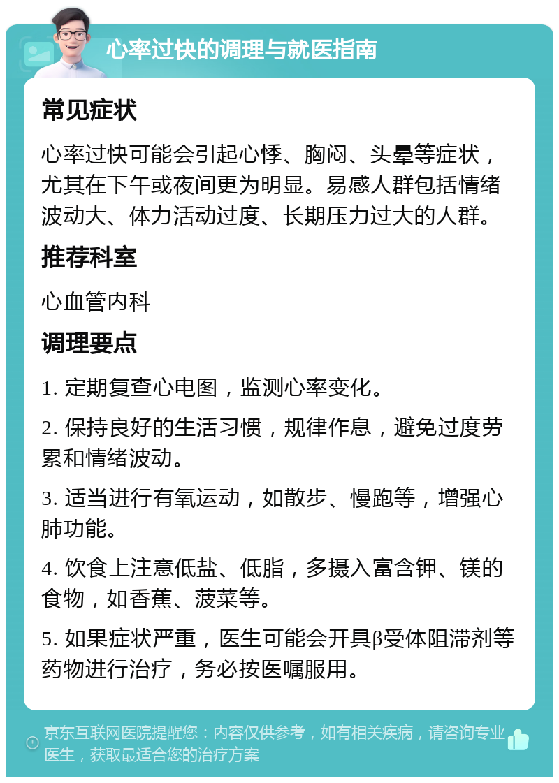 心率过快的调理与就医指南 常见症状 心率过快可能会引起心悸、胸闷、头晕等症状，尤其在下午或夜间更为明显。易感人群包括情绪波动大、体力活动过度、长期压力过大的人群。 推荐科室 心血管内科 调理要点 1. 定期复查心电图，监测心率变化。 2. 保持良好的生活习惯，规律作息，避免过度劳累和情绪波动。 3. 适当进行有氧运动，如散步、慢跑等，增强心肺功能。 4. 饮食上注意低盐、低脂，多摄入富含钾、镁的食物，如香蕉、菠菜等。 5. 如果症状严重，医生可能会开具β受体阻滞剂等药物进行治疗，务必按医嘱服用。