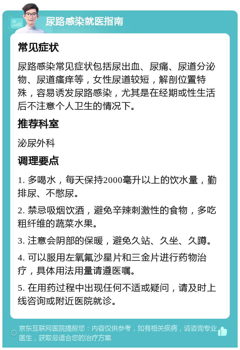 尿路感染就医指南 常见症状 尿路感染常见症状包括尿出血、尿痛、尿道分泌物、尿道瘙痒等，女性尿道较短，解剖位置特殊，容易诱发尿路感染，尤其是在经期或性生活后不注意个人卫生的情况下。 推荐科室 泌尿外科 调理要点 1. 多喝水，每天保持2000毫升以上的饮水量，勤排尿、不憋尿。 2. 禁忌吸烟饮酒，避免辛辣刺激性的食物，多吃粗纤维的蔬菜水果。 3. 注意会阴部的保暖，避免久站、久坐、久蹲。 4. 可以服用左氧氟沙星片和三金片进行药物治疗，具体用法用量请遵医嘱。 5. 在用药过程中出现任何不适或疑问，请及时上线咨询或附近医院就诊。