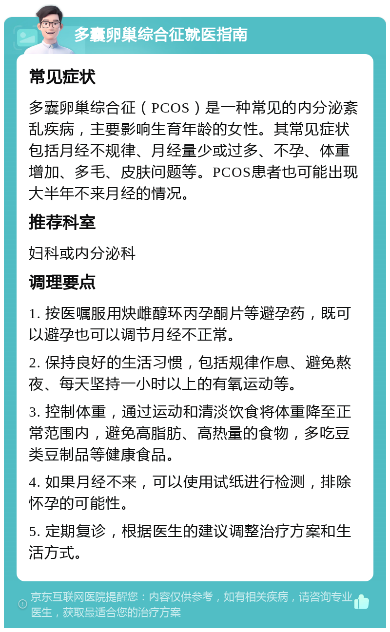 多囊卵巢综合征就医指南 常见症状 多囊卵巢综合征（PCOS）是一种常见的内分泌紊乱疾病，主要影响生育年龄的女性。其常见症状包括月经不规律、月经量少或过多、不孕、体重增加、多毛、皮肤问题等。PCOS患者也可能出现大半年不来月经的情况。 推荐科室 妇科或内分泌科 调理要点 1. 按医嘱服用炔雌醇环丙孕酮片等避孕药，既可以避孕也可以调节月经不正常。 2. 保持良好的生活习惯，包括规律作息、避免熬夜、每天坚持一小时以上的有氧运动等。 3. 控制体重，通过运动和清淡饮食将体重降至正常范围内，避免高脂肪、高热量的食物，多吃豆类豆制品等健康食品。 4. 如果月经不来，可以使用试纸进行检测，排除怀孕的可能性。 5. 定期复诊，根据医生的建议调整治疗方案和生活方式。