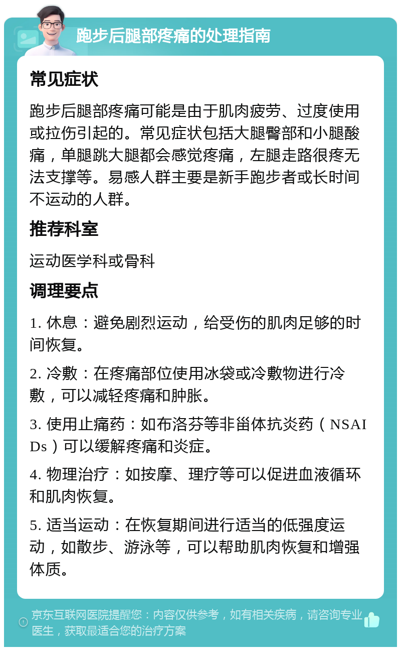 跑步后腿部疼痛的处理指南 常见症状 跑步后腿部疼痛可能是由于肌肉疲劳、过度使用或拉伤引起的。常见症状包括大腿臀部和小腿酸痛，单腿跳大腿都会感觉疼痛，左腿走路很疼无法支撑等。易感人群主要是新手跑步者或长时间不运动的人群。 推荐科室 运动医学科或骨科 调理要点 1. 休息：避免剧烈运动，给受伤的肌肉足够的时间恢复。 2. 冷敷：在疼痛部位使用冰袋或冷敷物进行冷敷，可以减轻疼痛和肿胀。 3. 使用止痛药：如布洛芬等非甾体抗炎药（NSAIDs）可以缓解疼痛和炎症。 4. 物理治疗：如按摩、理疗等可以促进血液循环和肌肉恢复。 5. 适当运动：在恢复期间进行适当的低强度运动，如散步、游泳等，可以帮助肌肉恢复和增强体质。