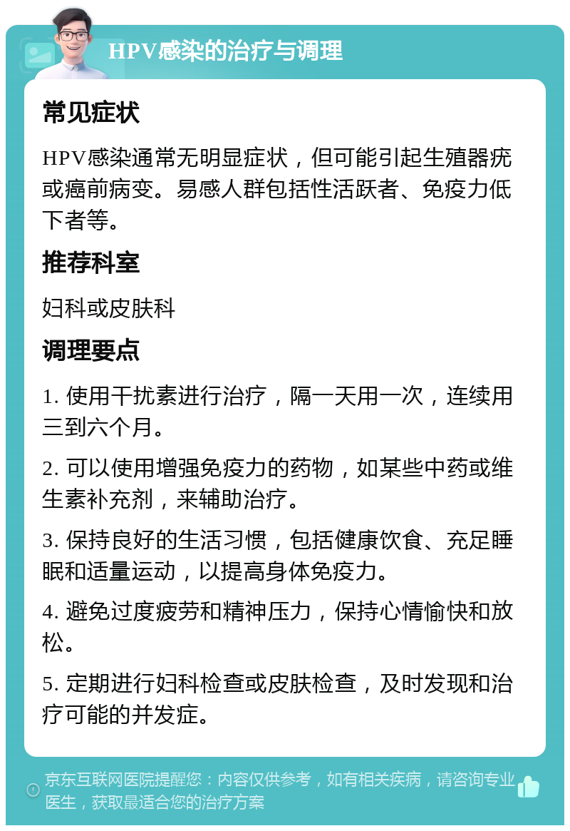 HPV感染的治疗与调理 常见症状 HPV感染通常无明显症状，但可能引起生殖器疣或癌前病变。易感人群包括性活跃者、免疫力低下者等。 推荐科室 妇科或皮肤科 调理要点 1. 使用干扰素进行治疗，隔一天用一次，连续用三到六个月。 2. 可以使用增强免疫力的药物，如某些中药或维生素补充剂，来辅助治疗。 3. 保持良好的生活习惯，包括健康饮食、充足睡眠和适量运动，以提高身体免疫力。 4. 避免过度疲劳和精神压力，保持心情愉快和放松。 5. 定期进行妇科检查或皮肤检查，及时发现和治疗可能的并发症。