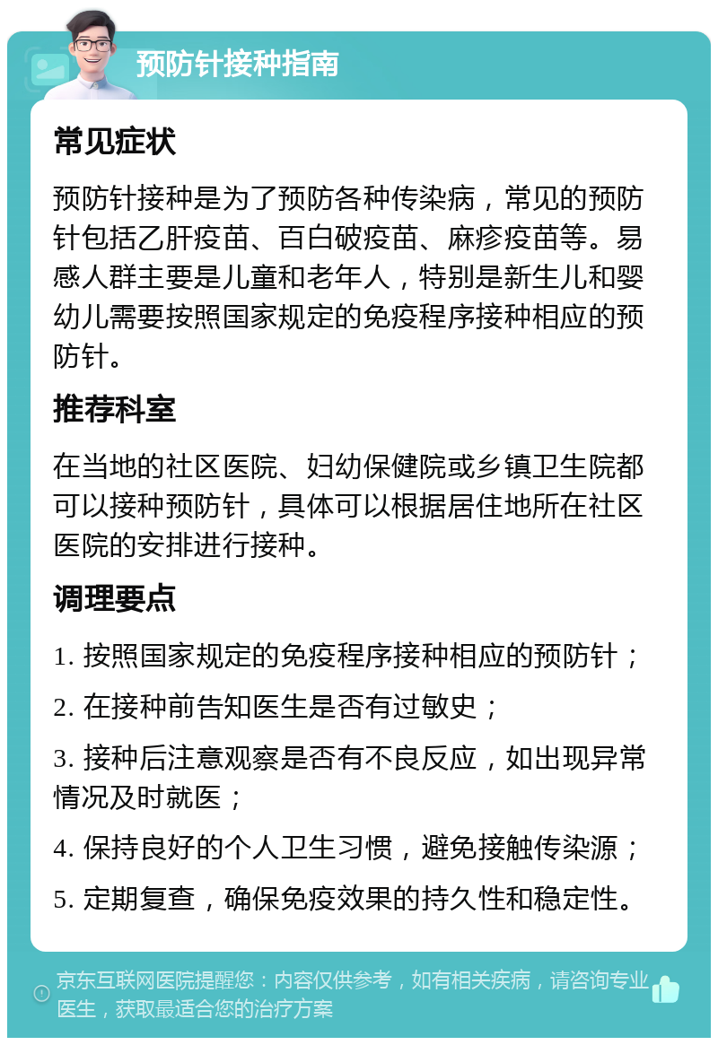 预防针接种指南 常见症状 预防针接种是为了预防各种传染病，常见的预防针包括乙肝疫苗、百白破疫苗、麻疹疫苗等。易感人群主要是儿童和老年人，特别是新生儿和婴幼儿需要按照国家规定的免疫程序接种相应的预防针。 推荐科室 在当地的社区医院、妇幼保健院或乡镇卫生院都可以接种预防针，具体可以根据居住地所在社区医院的安排进行接种。 调理要点 1. 按照国家规定的免疫程序接种相应的预防针； 2. 在接种前告知医生是否有过敏史； 3. 接种后注意观察是否有不良反应，如出现异常情况及时就医； 4. 保持良好的个人卫生习惯，避免接触传染源； 5. 定期复查，确保免疫效果的持久性和稳定性。