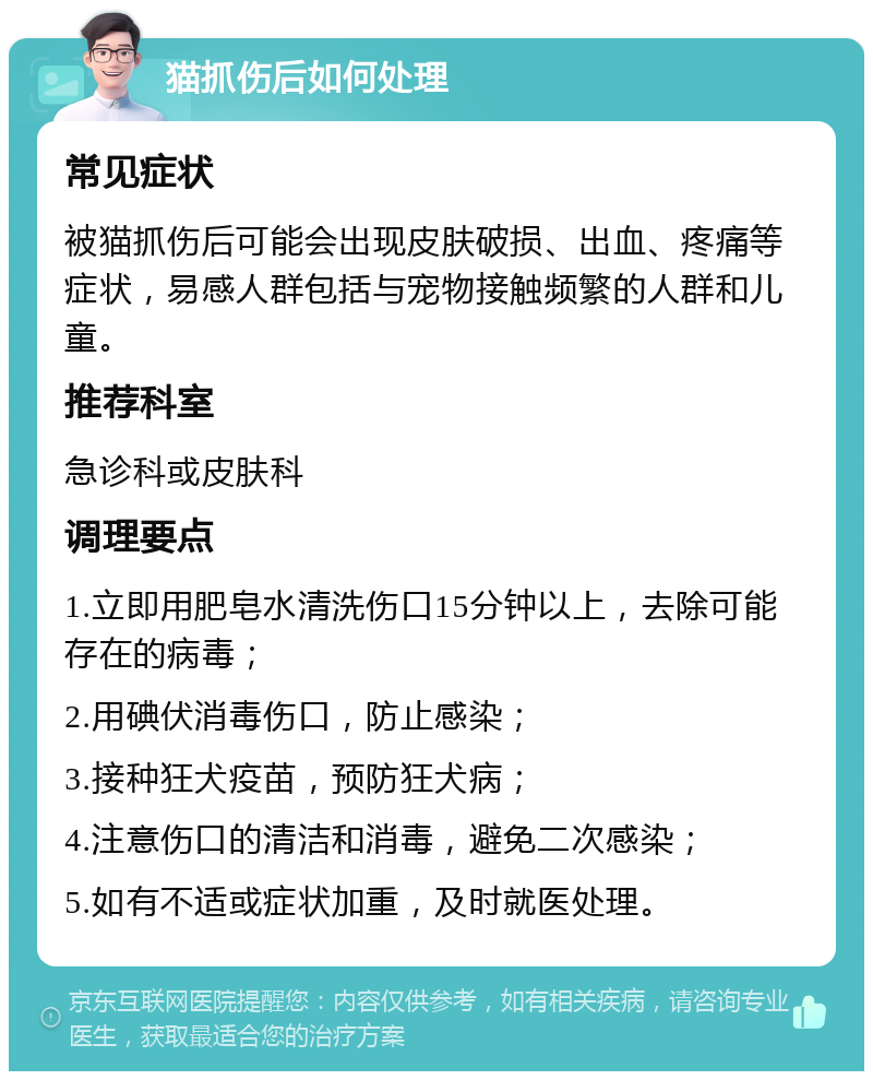 猫抓伤后如何处理 常见症状 被猫抓伤后可能会出现皮肤破损、出血、疼痛等症状，易感人群包括与宠物接触频繁的人群和儿童。 推荐科室 急诊科或皮肤科 调理要点 1.立即用肥皂水清洗伤口15分钟以上，去除可能存在的病毒； 2.用碘伏消毒伤口，防止感染； 3.接种狂犬疫苗，预防狂犬病； 4.注意伤口的清洁和消毒，避免二次感染； 5.如有不适或症状加重，及时就医处理。