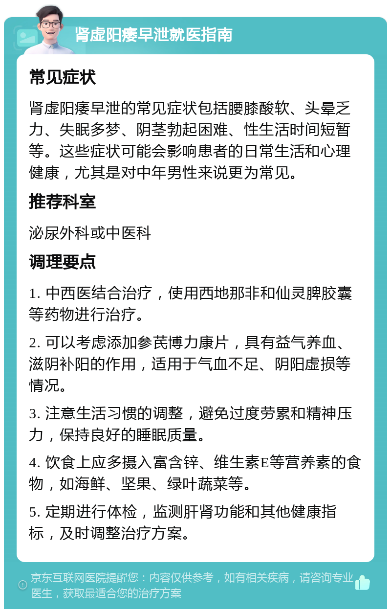 肾虚阳痿早泄就医指南 常见症状 肾虚阳痿早泄的常见症状包括腰膝酸软、头晕乏力、失眠多梦、阴茎勃起困难、性生活时间短暂等。这些症状可能会影响患者的日常生活和心理健康，尤其是对中年男性来说更为常见。 推荐科室 泌尿外科或中医科 调理要点 1. 中西医结合治疗，使用西地那非和仙灵脾胶囊等药物进行治疗。 2. 可以考虑添加参芪博力康片，具有益气养血、滋阴补阳的作用，适用于气血不足、阴阳虚损等情况。 3. 注意生活习惯的调整，避免过度劳累和精神压力，保持良好的睡眠质量。 4. 饮食上应多摄入富含锌、维生素E等营养素的食物，如海鲜、坚果、绿叶蔬菜等。 5. 定期进行体检，监测肝肾功能和其他健康指标，及时调整治疗方案。