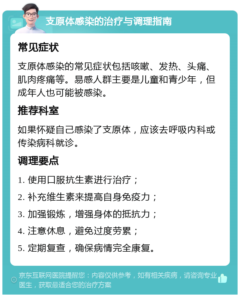 支原体感染的治疗与调理指南 常见症状 支原体感染的常见症状包括咳嗽、发热、头痛、肌肉疼痛等。易感人群主要是儿童和青少年，但成年人也可能被感染。 推荐科室 如果怀疑自己感染了支原体，应该去呼吸内科或传染病科就诊。 调理要点 1. 使用口服抗生素进行治疗； 2. 补充维生素来提高自身免疫力； 3. 加强锻炼，增强身体的抵抗力； 4. 注意休息，避免过度劳累； 5. 定期复查，确保病情完全康复。