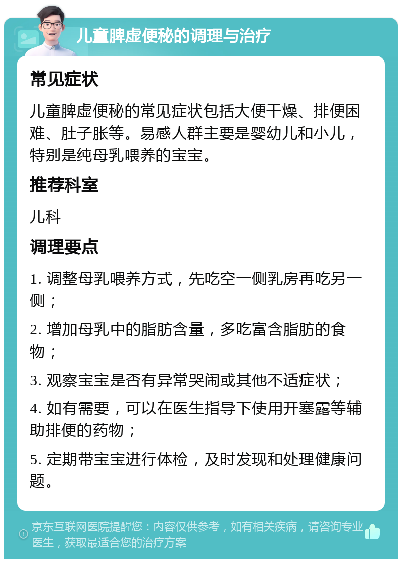 儿童脾虚便秘的调理与治疗 常见症状 儿童脾虚便秘的常见症状包括大便干燥、排便困难、肚子胀等。易感人群主要是婴幼儿和小儿，特别是纯母乳喂养的宝宝。 推荐科室 儿科 调理要点 1. 调整母乳喂养方式，先吃空一侧乳房再吃另一侧； 2. 增加母乳中的脂肪含量，多吃富含脂肪的食物； 3. 观察宝宝是否有异常哭闹或其他不适症状； 4. 如有需要，可以在医生指导下使用开塞露等辅助排便的药物； 5. 定期带宝宝进行体检，及时发现和处理健康问题。