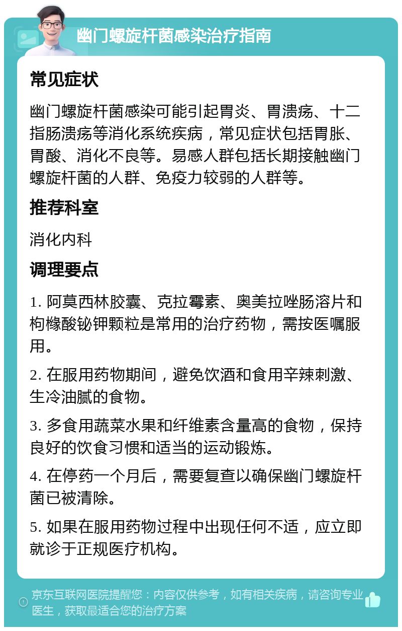 幽门螺旋杆菌感染治疗指南 常见症状 幽门螺旋杆菌感染可能引起胃炎、胃溃疡、十二指肠溃疡等消化系统疾病，常见症状包括胃胀、胃酸、消化不良等。易感人群包括长期接触幽门螺旋杆菌的人群、免疫力较弱的人群等。 推荐科室 消化内科 调理要点 1. 阿莫西林胶囊、克拉霉素、奥美拉唑肠溶片和枸橼酸铋钾颗粒是常用的治疗药物，需按医嘱服用。 2. 在服用药物期间，避免饮酒和食用辛辣刺激、生冷油腻的食物。 3. 多食用蔬菜水果和纤维素含量高的食物，保持良好的饮食习惯和适当的运动锻炼。 4. 在停药一个月后，需要复查以确保幽门螺旋杆菌已被清除。 5. 如果在服用药物过程中出现任何不适，应立即就诊于正规医疗机构。