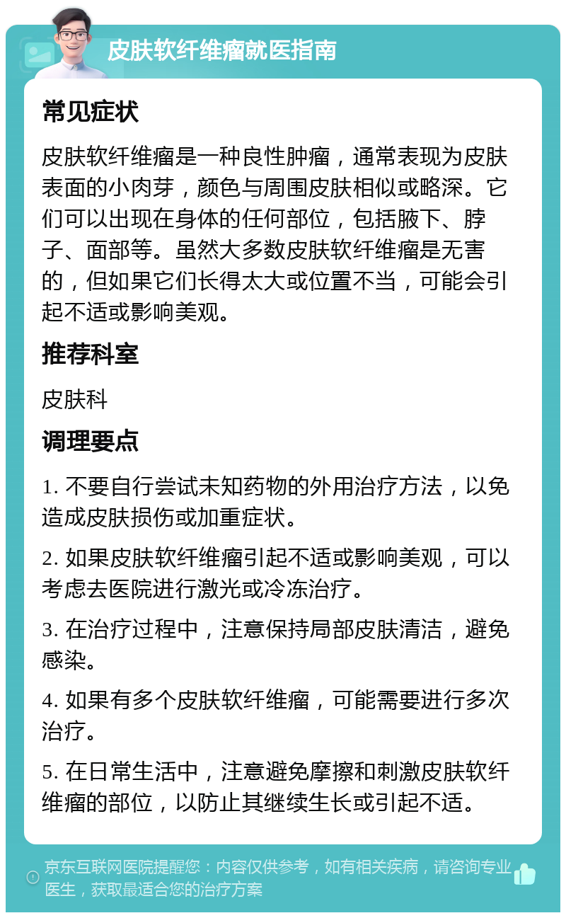 皮肤软纤维瘤就医指南 常见症状 皮肤软纤维瘤是一种良性肿瘤，通常表现为皮肤表面的小肉芽，颜色与周围皮肤相似或略深。它们可以出现在身体的任何部位，包括腋下、脖子、面部等。虽然大多数皮肤软纤维瘤是无害的，但如果它们长得太大或位置不当，可能会引起不适或影响美观。 推荐科室 皮肤科 调理要点 1. 不要自行尝试未知药物的外用治疗方法，以免造成皮肤损伤或加重症状。 2. 如果皮肤软纤维瘤引起不适或影响美观，可以考虑去医院进行激光或冷冻治疗。 3. 在治疗过程中，注意保持局部皮肤清洁，避免感染。 4. 如果有多个皮肤软纤维瘤，可能需要进行多次治疗。 5. 在日常生活中，注意避免摩擦和刺激皮肤软纤维瘤的部位，以防止其继续生长或引起不适。