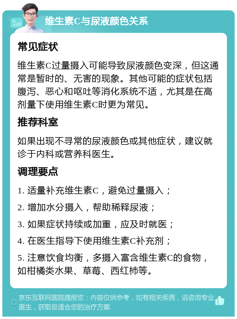 维生素C与尿液颜色关系 常见症状 维生素C过量摄入可能导致尿液颜色变深，但这通常是暂时的、无害的现象。其他可能的症状包括腹泻、恶心和呕吐等消化系统不适，尤其是在高剂量下使用维生素C时更为常见。 推荐科室 如果出现不寻常的尿液颜色或其他症状，建议就诊于内科或营养科医生。 调理要点 1. 适量补充维生素C，避免过量摄入； 2. 增加水分摄入，帮助稀释尿液； 3. 如果症状持续或加重，应及时就医； 4. 在医生指导下使用维生素C补充剂； 5. 注意饮食均衡，多摄入富含维生素C的食物，如柑橘类水果、草莓、西红柿等。