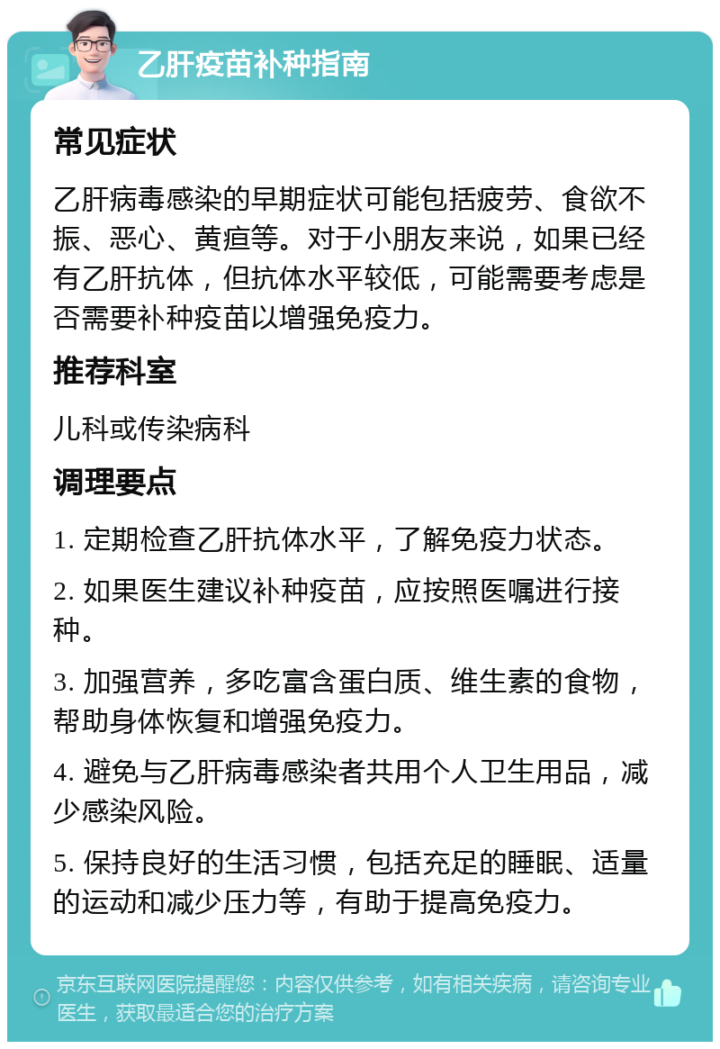 乙肝疫苗补种指南 常见症状 乙肝病毒感染的早期症状可能包括疲劳、食欲不振、恶心、黄疸等。对于小朋友来说，如果已经有乙肝抗体，但抗体水平较低，可能需要考虑是否需要补种疫苗以增强免疫力。 推荐科室 儿科或传染病科 调理要点 1. 定期检查乙肝抗体水平，了解免疫力状态。 2. 如果医生建议补种疫苗，应按照医嘱进行接种。 3. 加强营养，多吃富含蛋白质、维生素的食物，帮助身体恢复和增强免疫力。 4. 避免与乙肝病毒感染者共用个人卫生用品，减少感染风险。 5. 保持良好的生活习惯，包括充足的睡眠、适量的运动和减少压力等，有助于提高免疫力。