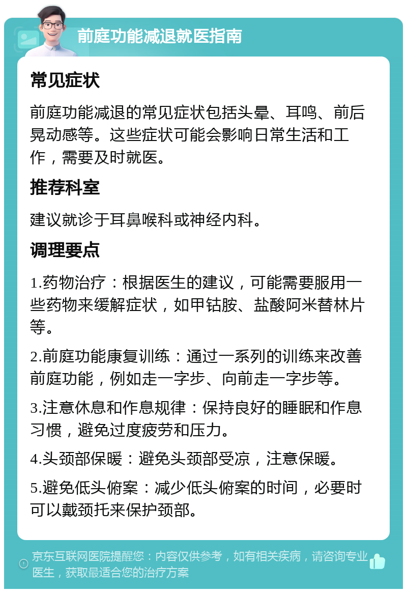 前庭功能减退就医指南 常见症状 前庭功能减退的常见症状包括头晕、耳鸣、前后晃动感等。这些症状可能会影响日常生活和工作，需要及时就医。 推荐科室 建议就诊于耳鼻喉科或神经内科。 调理要点 1.药物治疗：根据医生的建议，可能需要服用一些药物来缓解症状，如甲钴胺、盐酸阿米替林片等。 2.前庭功能康复训练：通过一系列的训练来改善前庭功能，例如走一字步、向前走一字步等。 3.注意休息和作息规律：保持良好的睡眠和作息习惯，避免过度疲劳和压力。 4.头颈部保暖：避免头颈部受凉，注意保暖。 5.避免低头俯案：减少低头俯案的时间，必要时可以戴颈托来保护颈部。