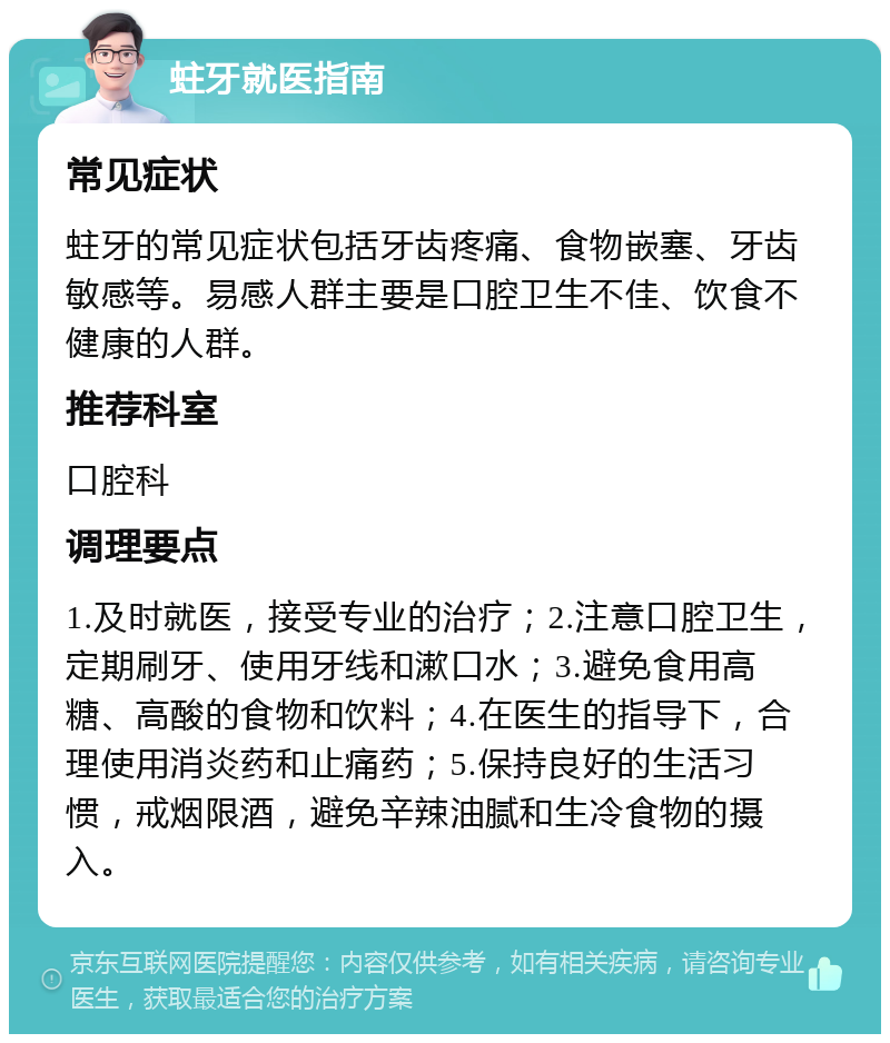 蛀牙就医指南 常见症状 蛀牙的常见症状包括牙齿疼痛、食物嵌塞、牙齿敏感等。易感人群主要是口腔卫生不佳、饮食不健康的人群。 推荐科室 口腔科 调理要点 1.及时就医，接受专业的治疗；2.注意口腔卫生，定期刷牙、使用牙线和漱口水；3.避免食用高糖、高酸的食物和饮料；4.在医生的指导下，合理使用消炎药和止痛药；5.保持良好的生活习惯，戒烟限酒，避免辛辣油腻和生冷食物的摄入。