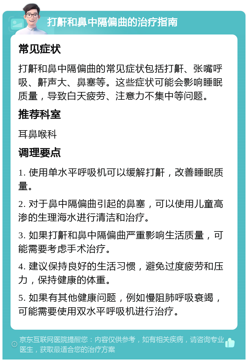 打鼾和鼻中隔偏曲的治疗指南 常见症状 打鼾和鼻中隔偏曲的常见症状包括打鼾、张嘴呼吸、鼾声大、鼻塞等。这些症状可能会影响睡眠质量，导致白天疲劳、注意力不集中等问题。 推荐科室 耳鼻喉科 调理要点 1. 使用单水平呼吸机可以缓解打鼾，改善睡眠质量。 2. 对于鼻中隔偏曲引起的鼻塞，可以使用儿童高渗的生理海水进行清洁和治疗。 3. 如果打鼾和鼻中隔偏曲严重影响生活质量，可能需要考虑手术治疗。 4. 建议保持良好的生活习惯，避免过度疲劳和压力，保持健康的体重。 5. 如果有其他健康问题，例如慢阻肺呼吸衰竭，可能需要使用双水平呼吸机进行治疗。