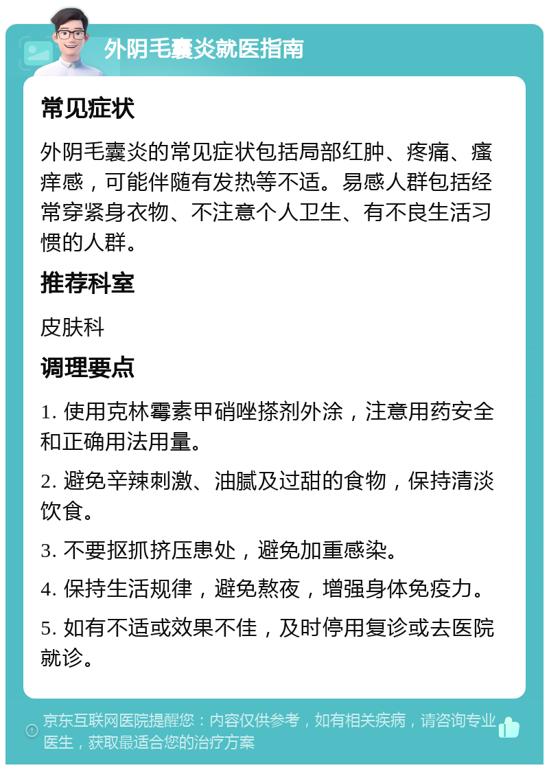 外阴毛囊炎就医指南 常见症状 外阴毛囊炎的常见症状包括局部红肿、疼痛、瘙痒感，可能伴随有发热等不适。易感人群包括经常穿紧身衣物、不注意个人卫生、有不良生活习惯的人群。 推荐科室 皮肤科 调理要点 1. 使用克林霉素甲硝唑搽剂外涂，注意用药安全和正确用法用量。 2. 避免辛辣刺激、油腻及过甜的食物，保持清淡饮食。 3. 不要抠抓挤压患处，避免加重感染。 4. 保持生活规律，避免熬夜，增强身体免疫力。 5. 如有不适或效果不佳，及时停用复诊或去医院就诊。