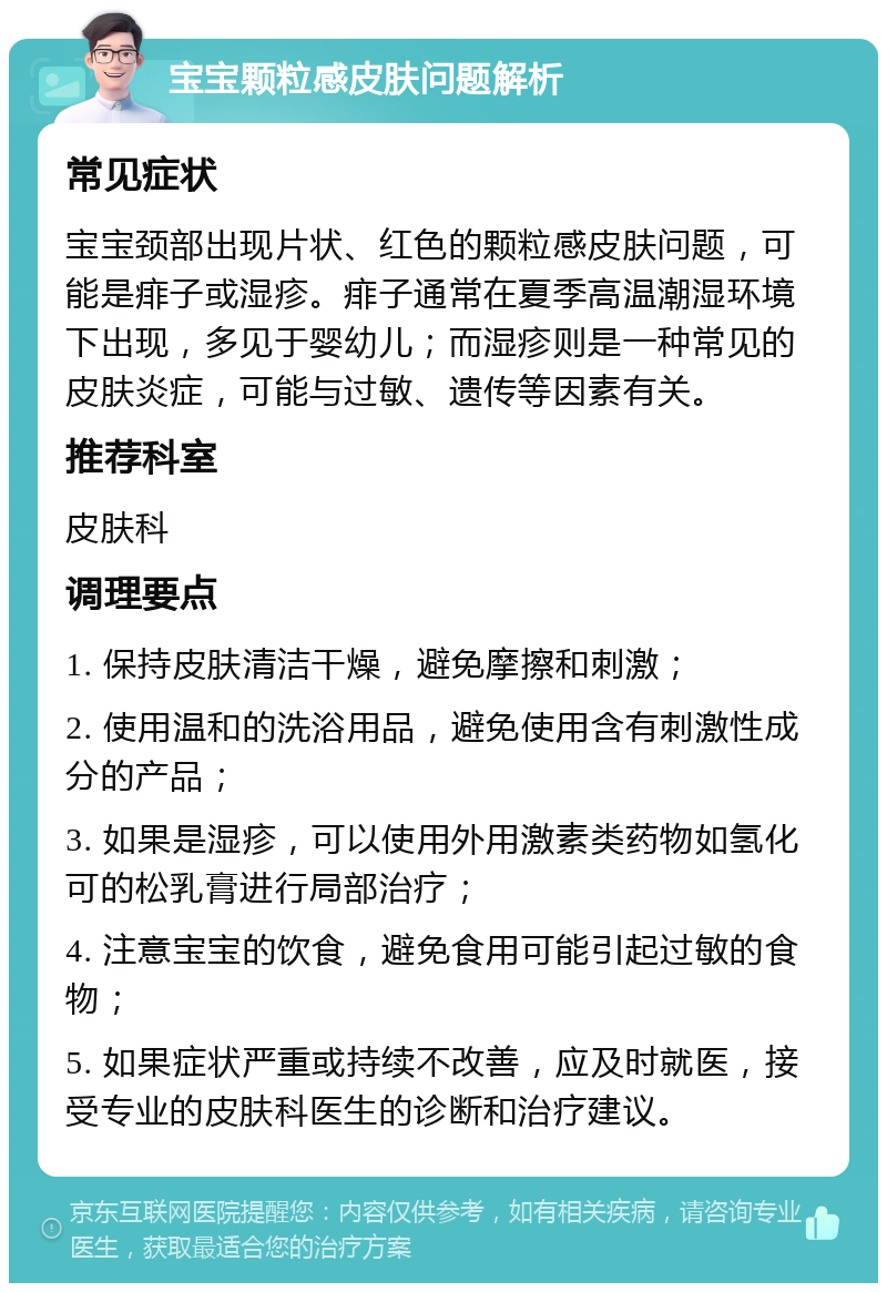 宝宝颗粒感皮肤问题解析 常见症状 宝宝颈部出现片状、红色的颗粒感皮肤问题，可能是痱子或湿疹。痱子通常在夏季高温潮湿环境下出现，多见于婴幼儿；而湿疹则是一种常见的皮肤炎症，可能与过敏、遗传等因素有关。 推荐科室 皮肤科 调理要点 1. 保持皮肤清洁干燥，避免摩擦和刺激； 2. 使用温和的洗浴用品，避免使用含有刺激性成分的产品； 3. 如果是湿疹，可以使用外用激素类药物如氢化可的松乳膏进行局部治疗； 4. 注意宝宝的饮食，避免食用可能引起过敏的食物； 5. 如果症状严重或持续不改善，应及时就医，接受专业的皮肤科医生的诊断和治疗建议。