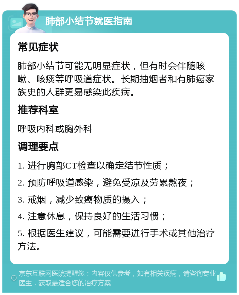 肺部小结节就医指南 常见症状 肺部小结节可能无明显症状，但有时会伴随咳嗽、咳痰等呼吸道症状。长期抽烟者和有肺癌家族史的人群更易感染此疾病。 推荐科室 呼吸内科或胸外科 调理要点 1. 进行胸部CT检查以确定结节性质； 2. 预防呼吸道感染，避免受凉及劳累熬夜； 3. 戒烟，减少致癌物质的摄入； 4. 注意休息，保持良好的生活习惯； 5. 根据医生建议，可能需要进行手术或其他治疗方法。