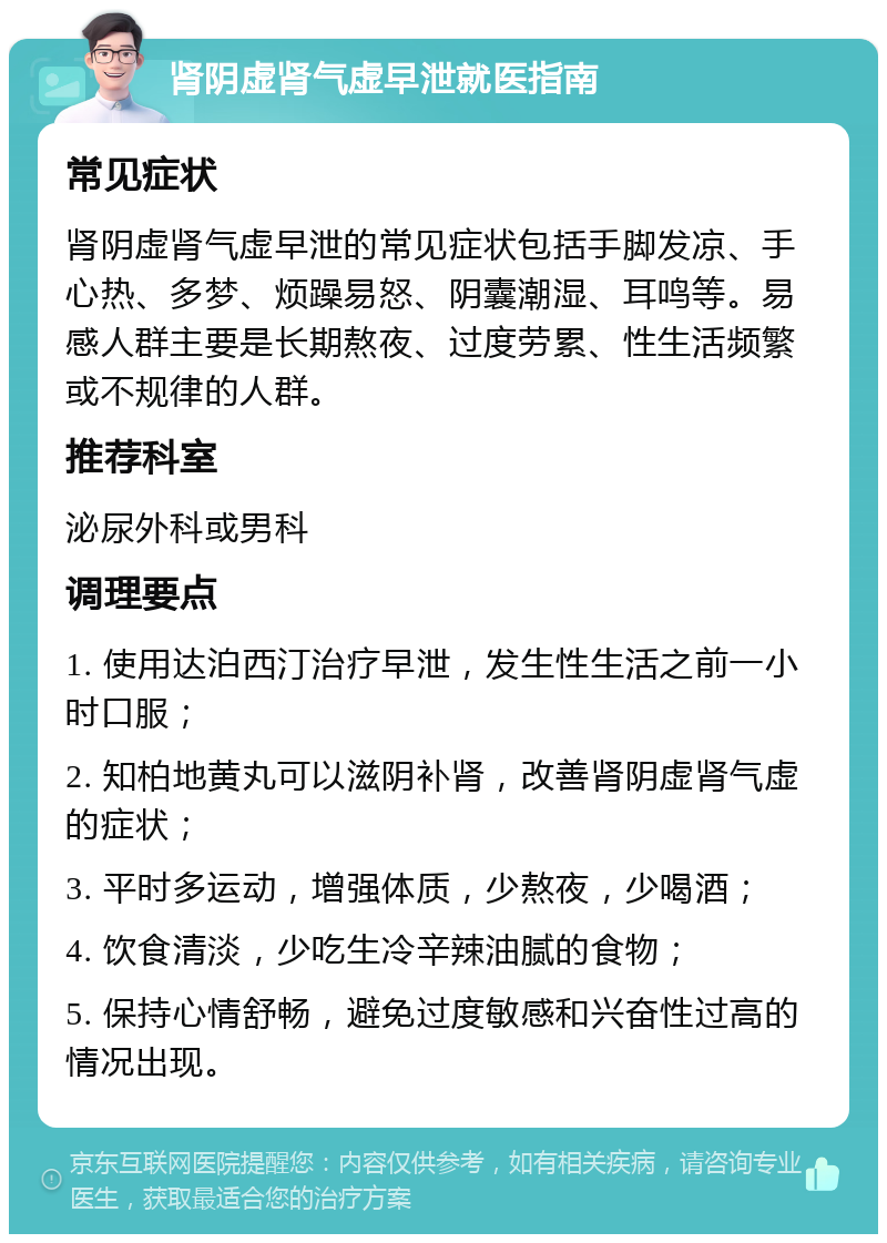 肾阴虚肾气虚早泄就医指南 常见症状 肾阴虚肾气虚早泄的常见症状包括手脚发凉、手心热、多梦、烦躁易怒、阴囊潮湿、耳鸣等。易感人群主要是长期熬夜、过度劳累、性生活频繁或不规律的人群。 推荐科室 泌尿外科或男科 调理要点 1. 使用达泊西汀治疗早泄，发生性生活之前一小时口服； 2. 知柏地黄丸可以滋阴补肾，改善肾阴虚肾气虚的症状； 3. 平时多运动，增强体质，少熬夜，少喝酒； 4. 饮食清淡，少吃生冷辛辣油腻的食物； 5. 保持心情舒畅，避免过度敏感和兴奋性过高的情况出现。