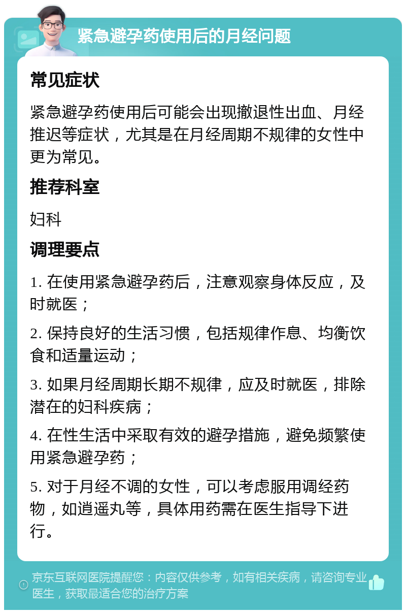 紧急避孕药使用后的月经问题 常见症状 紧急避孕药使用后可能会出现撤退性出血、月经推迟等症状，尤其是在月经周期不规律的女性中更为常见。 推荐科室 妇科 调理要点 1. 在使用紧急避孕药后，注意观察身体反应，及时就医； 2. 保持良好的生活习惯，包括规律作息、均衡饮食和适量运动； 3. 如果月经周期长期不规律，应及时就医，排除潜在的妇科疾病； 4. 在性生活中采取有效的避孕措施，避免频繁使用紧急避孕药； 5. 对于月经不调的女性，可以考虑服用调经药物，如逍遥丸等，具体用药需在医生指导下进行。