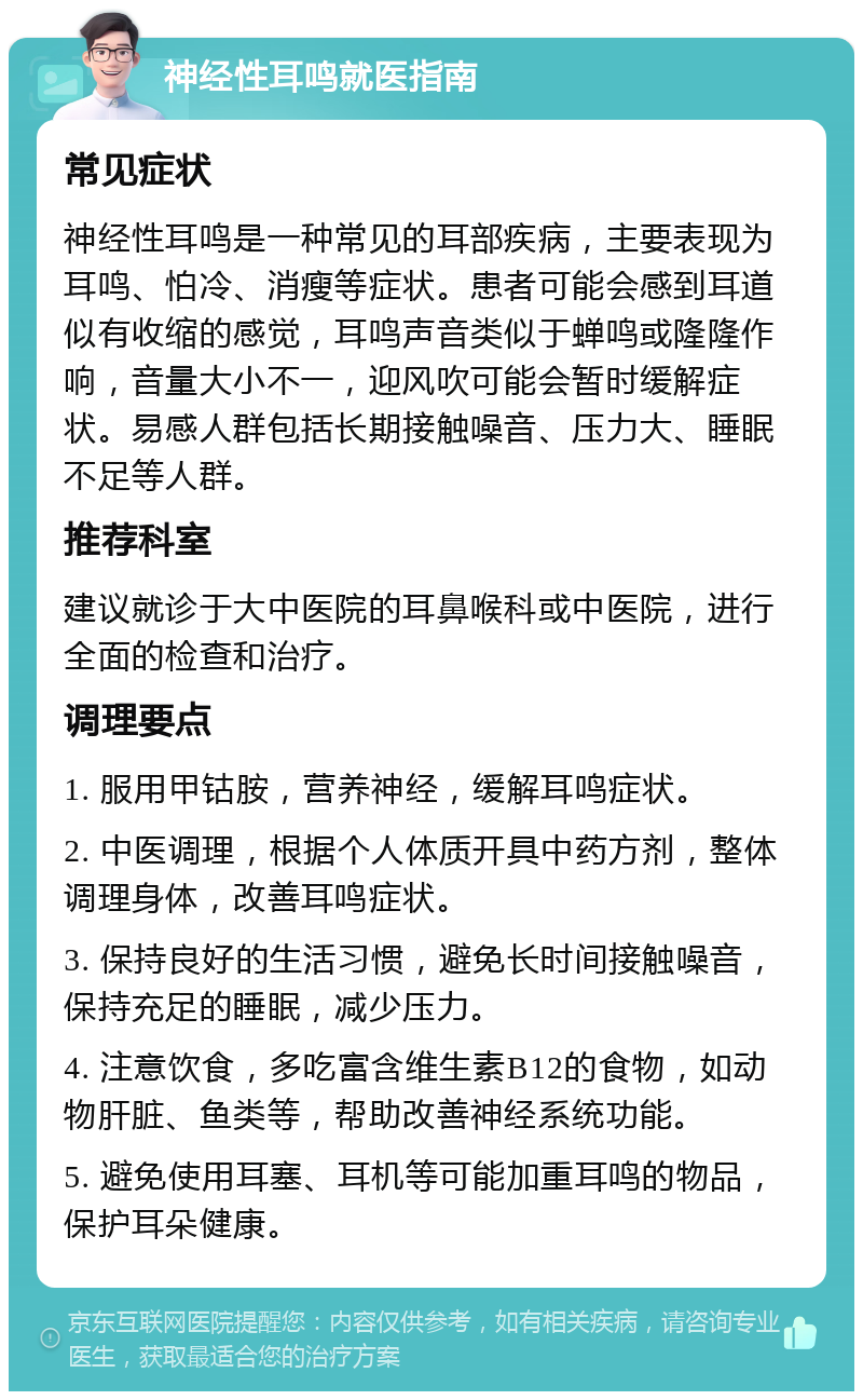 神经性耳鸣就医指南 常见症状 神经性耳鸣是一种常见的耳部疾病，主要表现为耳鸣、怕冷、消瘦等症状。患者可能会感到耳道似有收缩的感觉，耳鸣声音类似于蝉鸣或隆隆作响，音量大小不一，迎风吹可能会暂时缓解症状。易感人群包括长期接触噪音、压力大、睡眠不足等人群。 推荐科室 建议就诊于大中医院的耳鼻喉科或中医院，进行全面的检查和治疗。 调理要点 1. 服用甲钴胺，营养神经，缓解耳鸣症状。 2. 中医调理，根据个人体质开具中药方剂，整体调理身体，改善耳鸣症状。 3. 保持良好的生活习惯，避免长时间接触噪音，保持充足的睡眠，减少压力。 4. 注意饮食，多吃富含维生素B12的食物，如动物肝脏、鱼类等，帮助改善神经系统功能。 5. 避免使用耳塞、耳机等可能加重耳鸣的物品，保护耳朵健康。