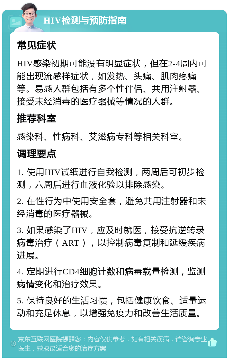 HIV检测与预防指南 常见症状 HIV感染初期可能没有明显症状，但在2-4周内可能出现流感样症状，如发热、头痛、肌肉疼痛等。易感人群包括有多个性伴侣、共用注射器、接受未经消毒的医疗器械等情况的人群。 推荐科室 感染科、性病科、艾滋病专科等相关科室。 调理要点 1. 使用HIV试纸进行自我检测，两周后可初步检测，六周后进行血液化验以排除感染。 2. 在性行为中使用安全套，避免共用注射器和未经消毒的医疗器械。 3. 如果感染了HIV，应及时就医，接受抗逆转录病毒治疗（ART），以控制病毒复制和延缓疾病进展。 4. 定期进行CD4细胞计数和病毒载量检测，监测病情变化和治疗效果。 5. 保持良好的生活习惯，包括健康饮食、适量运动和充足休息，以增强免疫力和改善生活质量。