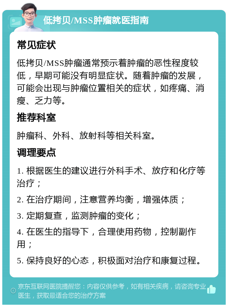 低拷贝/MSS肿瘤就医指南 常见症状 低拷贝/MSS肿瘤通常预示着肿瘤的恶性程度较低，早期可能没有明显症状。随着肿瘤的发展，可能会出现与肿瘤位置相关的症状，如疼痛、消瘦、乏力等。 推荐科室 肿瘤科、外科、放射科等相关科室。 调理要点 1. 根据医生的建议进行外科手术、放疗和化疗等治疗； 2. 在治疗期间，注意营养均衡，增强体质； 3. 定期复查，监测肿瘤的变化； 4. 在医生的指导下，合理使用药物，控制副作用； 5. 保持良好的心态，积极面对治疗和康复过程。