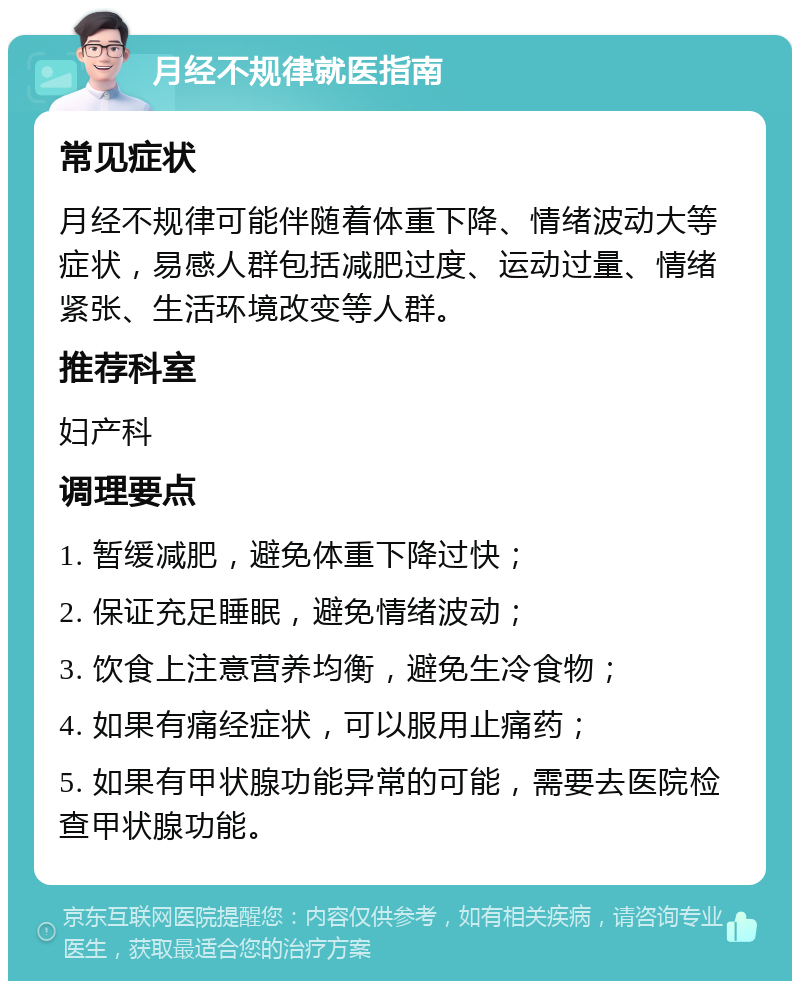 月经不规律就医指南 常见症状 月经不规律可能伴随着体重下降、情绪波动大等症状，易感人群包括减肥过度、运动过量、情绪紧张、生活环境改变等人群。 推荐科室 妇产科 调理要点 1. 暂缓减肥，避免体重下降过快； 2. 保证充足睡眠，避免情绪波动； 3. 饮食上注意营养均衡，避免生冷食物； 4. 如果有痛经症状，可以服用止痛药； 5. 如果有甲状腺功能异常的可能，需要去医院检查甲状腺功能。