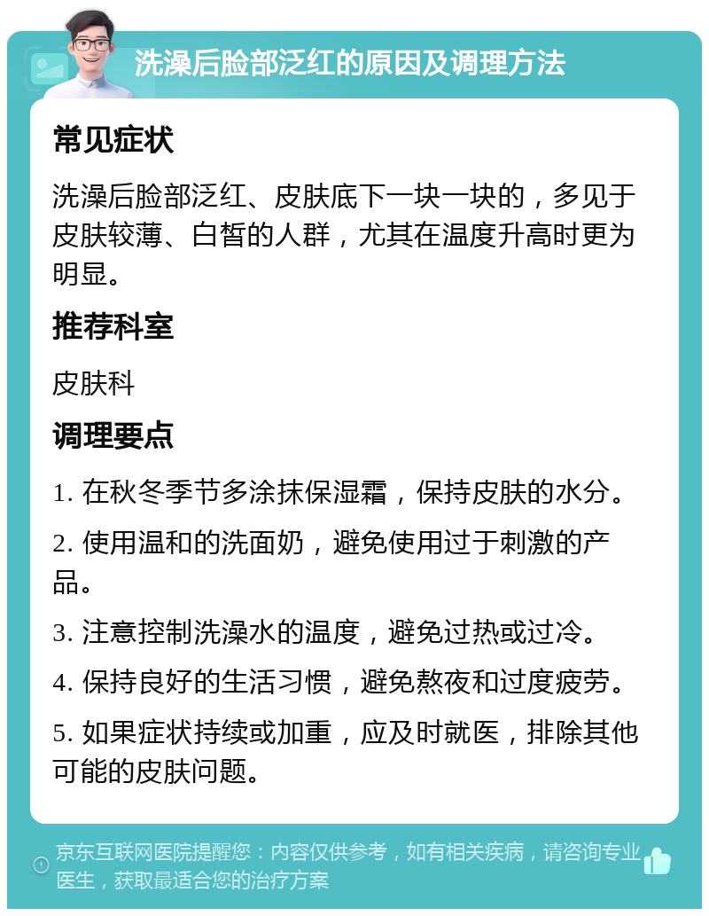 洗澡后脸部泛红的原因及调理方法 常见症状 洗澡后脸部泛红、皮肤底下一块一块的，多见于皮肤较薄、白皙的人群，尤其在温度升高时更为明显。 推荐科室 皮肤科 调理要点 1. 在秋冬季节多涂抹保湿霜，保持皮肤的水分。 2. 使用温和的洗面奶，避免使用过于刺激的产品。 3. 注意控制洗澡水的温度，避免过热或过冷。 4. 保持良好的生活习惯，避免熬夜和过度疲劳。 5. 如果症状持续或加重，应及时就医，排除其他可能的皮肤问题。