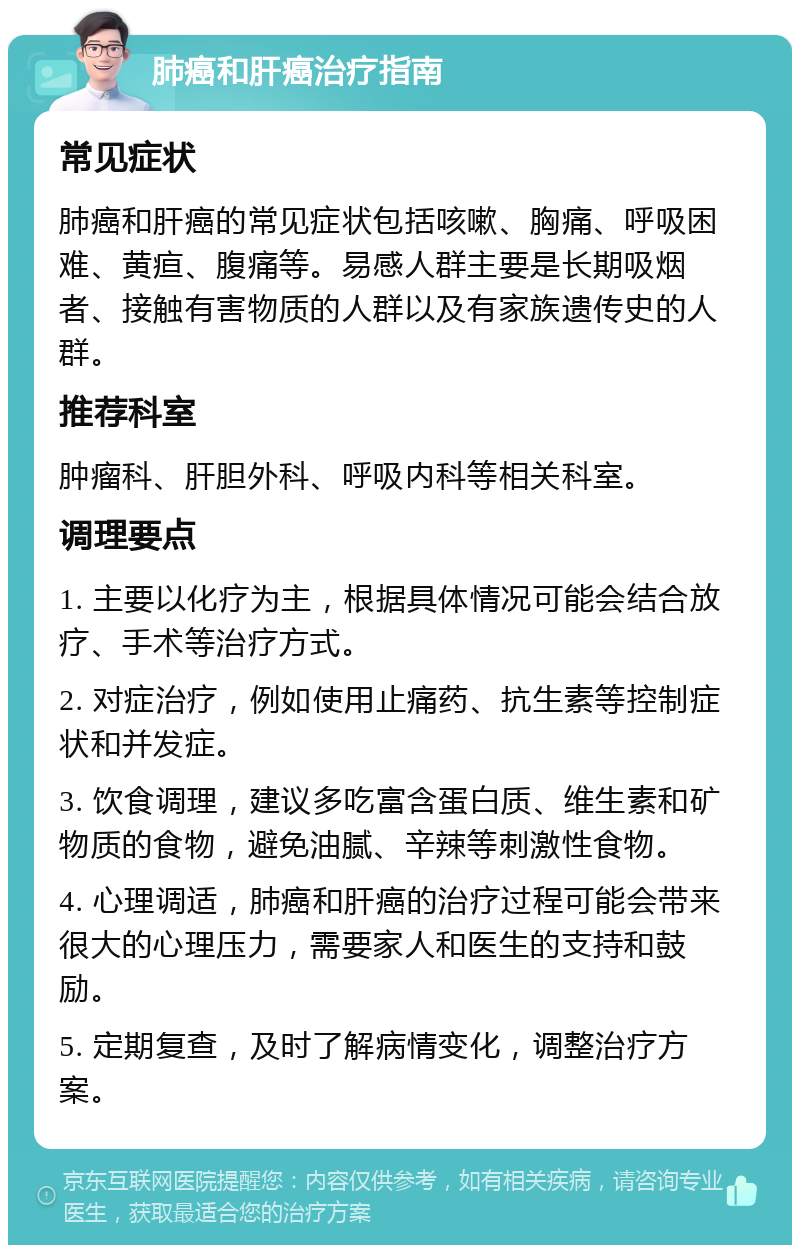 肺癌和肝癌治疗指南 常见症状 肺癌和肝癌的常见症状包括咳嗽、胸痛、呼吸困难、黄疸、腹痛等。易感人群主要是长期吸烟者、接触有害物质的人群以及有家族遗传史的人群。 推荐科室 肿瘤科、肝胆外科、呼吸内科等相关科室。 调理要点 1. 主要以化疗为主，根据具体情况可能会结合放疗、手术等治疗方式。 2. 对症治疗，例如使用止痛药、抗生素等控制症状和并发症。 3. 饮食调理，建议多吃富含蛋白质、维生素和矿物质的食物，避免油腻、辛辣等刺激性食物。 4. 心理调适，肺癌和肝癌的治疗过程可能会带来很大的心理压力，需要家人和医生的支持和鼓励。 5. 定期复查，及时了解病情变化，调整治疗方案。