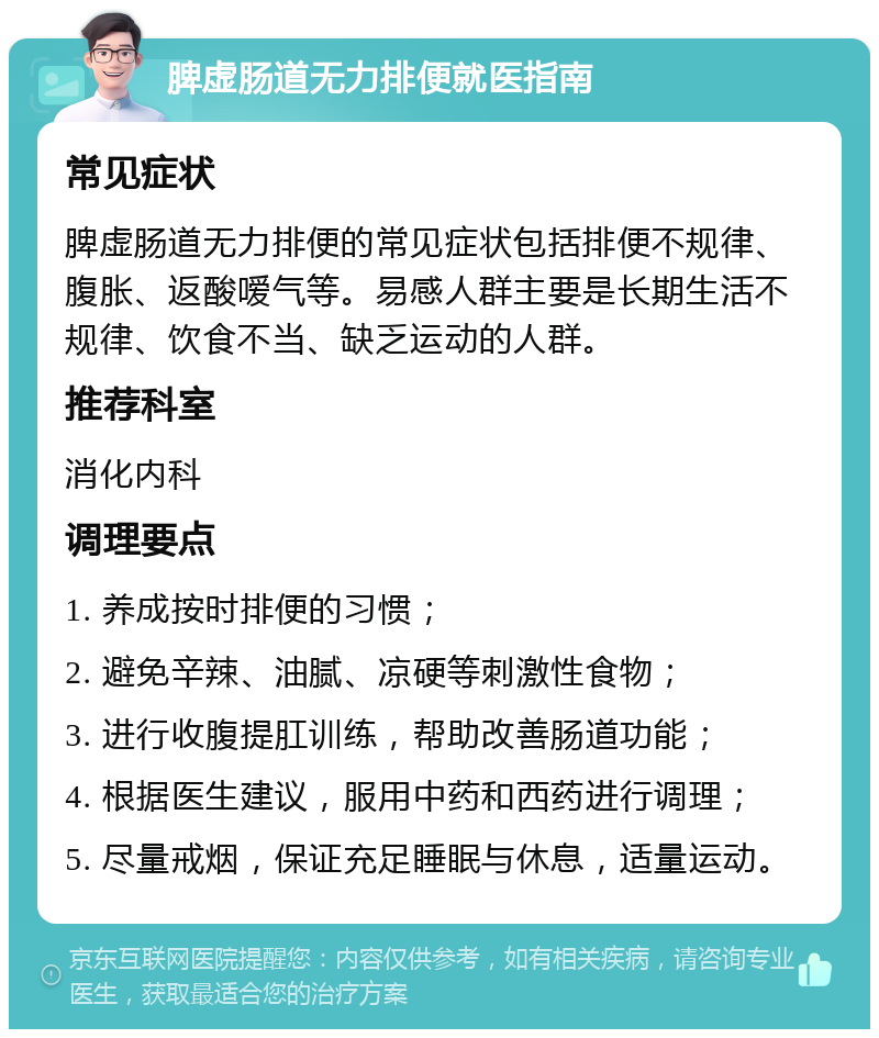 脾虚肠道无力排便就医指南 常见症状 脾虚肠道无力排便的常见症状包括排便不规律、腹胀、返酸嗳气等。易感人群主要是长期生活不规律、饮食不当、缺乏运动的人群。 推荐科室 消化内科 调理要点 1. 养成按时排便的习惯； 2. 避免辛辣、油腻、凉硬等刺激性食物； 3. 进行收腹提肛训练，帮助改善肠道功能； 4. 根据医生建议，服用中药和西药进行调理； 5. 尽量戒烟，保证充足睡眠与休息，适量运动。