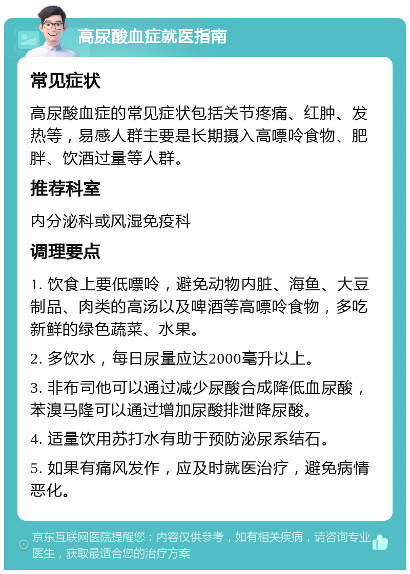 高尿酸血症就医指南 常见症状 高尿酸血症的常见症状包括关节疼痛、红肿、发热等，易感人群主要是长期摄入高嘌呤食物、肥胖、饮酒过量等人群。 推荐科室 内分泌科或风湿免疫科 调理要点 1. 饮食上要低嘌呤，避免动物内脏、海鱼、大豆制品、肉类的高汤以及啤酒等高嘌呤食物，多吃新鲜的绿色蔬菜、水果。 2. 多饮水，每日尿量应达2000毫升以上。 3. 非布司他可以通过减少尿酸合成降低血尿酸，苯溴马隆可以通过增加尿酸排泄降尿酸。 4. 适量饮用苏打水有助于预防泌尿系结石。 5. 如果有痛风发作，应及时就医治疗，避免病情恶化。