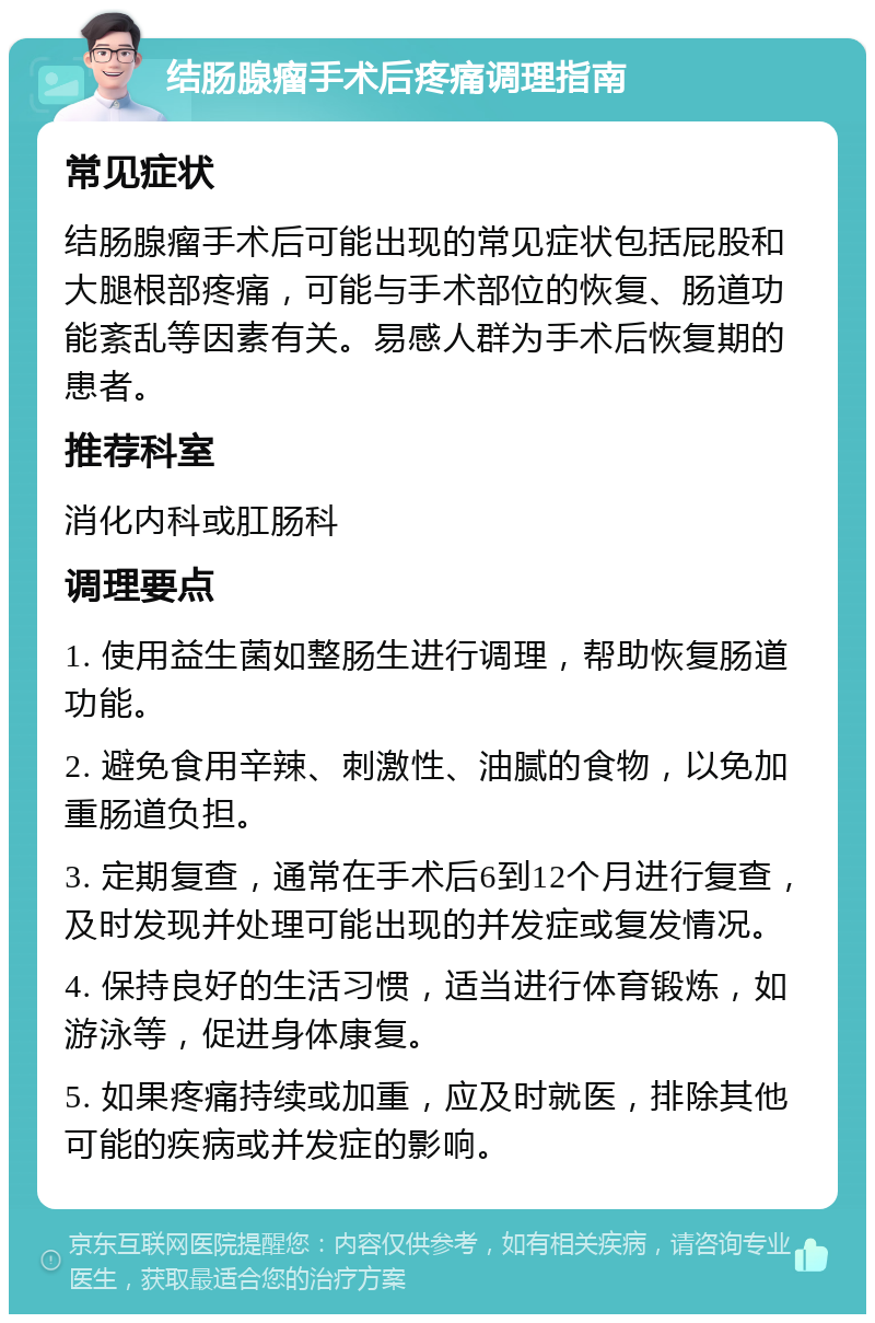 结肠腺瘤手术后疼痛调理指南 常见症状 结肠腺瘤手术后可能出现的常见症状包括屁股和大腿根部疼痛，可能与手术部位的恢复、肠道功能紊乱等因素有关。易感人群为手术后恢复期的患者。 推荐科室 消化内科或肛肠科 调理要点 1. 使用益生菌如整肠生进行调理，帮助恢复肠道功能。 2. 避免食用辛辣、刺激性、油腻的食物，以免加重肠道负担。 3. 定期复查，通常在手术后6到12个月进行复查，及时发现并处理可能出现的并发症或复发情况。 4. 保持良好的生活习惯，适当进行体育锻炼，如游泳等，促进身体康复。 5. 如果疼痛持续或加重，应及时就医，排除其他可能的疾病或并发症的影响。