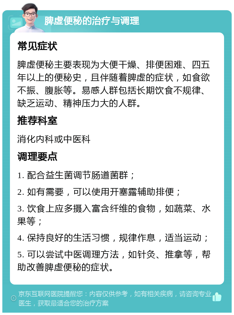 脾虚便秘的治疗与调理 常见症状 脾虚便秘主要表现为大便干燥、排便困难、四五年以上的便秘史，且伴随着脾虚的症状，如食欲不振、腹胀等。易感人群包括长期饮食不规律、缺乏运动、精神压力大的人群。 推荐科室 消化内科或中医科 调理要点 1. 配合益生菌调节肠道菌群； 2. 如有需要，可以使用开塞露辅助排便； 3. 饮食上应多摄入富含纤维的食物，如蔬菜、水果等； 4. 保持良好的生活习惯，规律作息，适当运动； 5. 可以尝试中医调理方法，如针灸、推拿等，帮助改善脾虚便秘的症状。