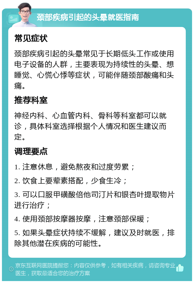 颈部疾病引起的头晕就医指南 常见症状 颈部疾病引起的头晕常见于长期低头工作或使用电子设备的人群，主要表现为持续性的头晕、想睡觉、心慌心悸等症状，可能伴随颈部酸痛和头痛。 推荐科室 神经内科、心血管内科、骨科等科室都可以就诊，具体科室选择根据个人情况和医生建议而定。 调理要点 1. 注意休息，避免熬夜和过度劳累； 2. 饮食上要荤素搭配，少食生冷； 3. 可以口服甲磺酸倍他司汀片和银杏叶提取物片进行治疗； 4. 使用颈部按摩器按摩，注意颈部保暖； 5. 如果头晕症状持续不缓解，建议及时就医，排除其他潜在疾病的可能性。