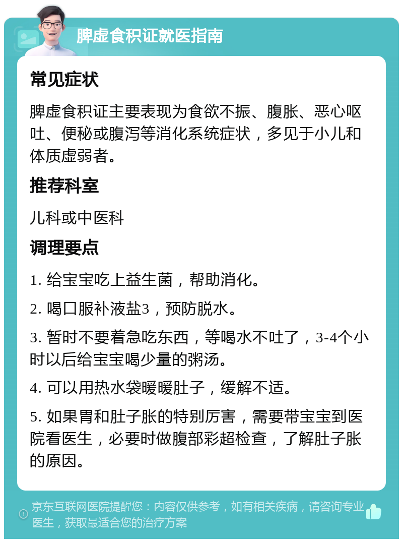 脾虚食积证就医指南 常见症状 脾虚食积证主要表现为食欲不振、腹胀、恶心呕吐、便秘或腹泻等消化系统症状，多见于小儿和体质虚弱者。 推荐科室 儿科或中医科 调理要点 1. 给宝宝吃上益生菌，帮助消化。 2. 喝口服补液盐3，预防脱水。 3. 暂时不要着急吃东西，等喝水不吐了，3-4个小时以后给宝宝喝少量的粥汤。 4. 可以用热水袋暖暖肚子，缓解不适。 5. 如果胃和肚子胀的特别厉害，需要带宝宝到医院看医生，必要时做腹部彩超检查，了解肚子胀的原因。