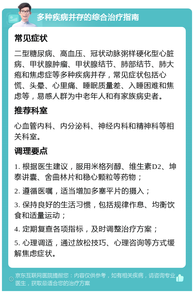 多种疾病并存的综合治疗指南 常见症状 二型糖尿病、高血压、冠状动脉粥样硬化型心脏病、甲状腺肿瘤、甲状腺结节、肺部结节、肺大疱和焦虑症等多种疾病并存，常见症状包括心慌、头晕、心里痛、睡眠质量差、入睡困难和焦虑等，易感人群为中老年人和有家族病史者。 推荐科室 心血管内科、内分泌科、神经内科和精神科等相关科室。 调理要点 1. 根据医生建议，服用米格列醇、维生素D2、坤泰讲囊、舍曲林片和稳心颗粒等药物； 2. 遵循医嘱，适当增加多塞平片的摄入； 3. 保持良好的生活习惯，包括规律作息、均衡饮食和适量运动； 4. 定期复查各项指标，及时调整治疗方案； 5. 心理调适，通过放松技巧、心理咨询等方式缓解焦虑症状。