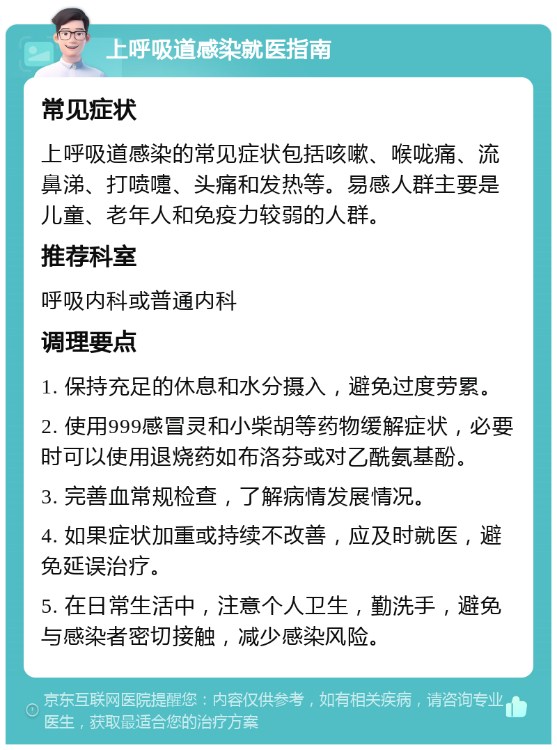 上呼吸道感染就医指南 常见症状 上呼吸道感染的常见症状包括咳嗽、喉咙痛、流鼻涕、打喷嚏、头痛和发热等。易感人群主要是儿童、老年人和免疫力较弱的人群。 推荐科室 呼吸内科或普通内科 调理要点 1. 保持充足的休息和水分摄入，避免过度劳累。 2. 使用999感冒灵和小柴胡等药物缓解症状，必要时可以使用退烧药如布洛芬或对乙酰氨基酚。 3. 完善血常规检查，了解病情发展情况。 4. 如果症状加重或持续不改善，应及时就医，避免延误治疗。 5. 在日常生活中，注意个人卫生，勤洗手，避免与感染者密切接触，减少感染风险。