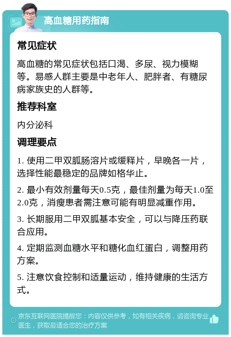 高血糖用药指南 常见症状 高血糖的常见症状包括口渴、多尿、视力模糊等。易感人群主要是中老年人、肥胖者、有糖尿病家族史的人群等。 推荐科室 内分泌科 调理要点 1. 使用二甲双胍肠溶片或缓释片，早晚各一片，选择性能最稳定的品牌如格华止。 2. 最小有效剂量每天0.5克，最佳剂量为每天1.0至2.0克，消瘦患者需注意可能有明显减重作用。 3. 长期服用二甲双胍基本安全，可以与降压药联合应用。 4. 定期监测血糖水平和糖化血红蛋白，调整用药方案。 5. 注意饮食控制和适量运动，维持健康的生活方式。