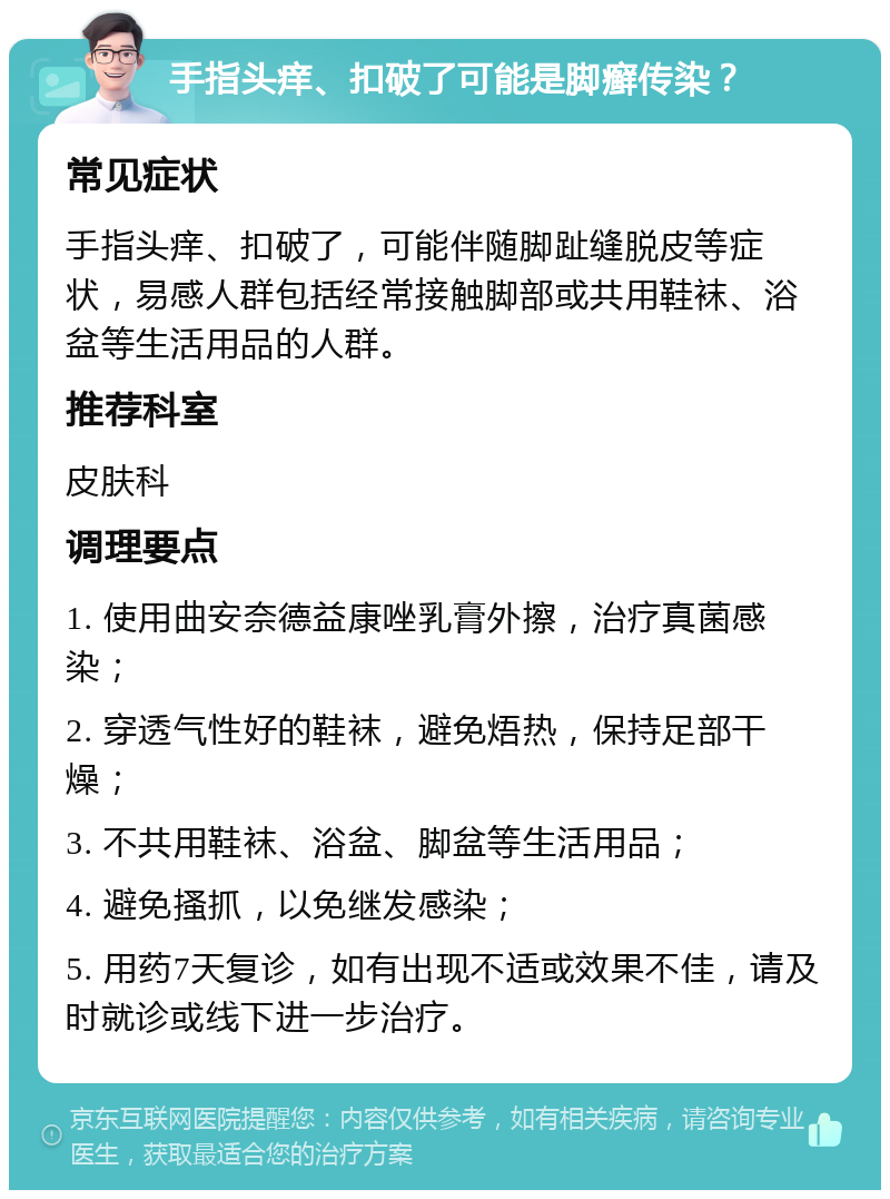 手指头痒、扣破了可能是脚癣传染？ 常见症状 手指头痒、扣破了，可能伴随脚趾缝脱皮等症状，易感人群包括经常接触脚部或共用鞋袜、浴盆等生活用品的人群。 推荐科室 皮肤科 调理要点 1. 使用曲安奈德益康唑乳膏外擦，治疗真菌感染； 2. 穿透气性好的鞋袜，避免焐热，保持足部干燥； 3. 不共用鞋袜、浴盆、脚盆等生活用品； 4. 避免搔抓，以免继发感染； 5. 用药7天复诊，如有出现不适或效果不佳，请及时就诊或线下进一步治疗。