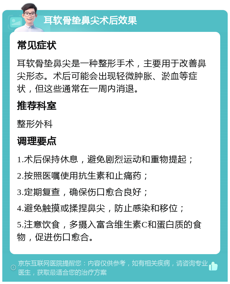 耳软骨垫鼻尖术后效果 常见症状 耳软骨垫鼻尖是一种整形手术，主要用于改善鼻尖形态。术后可能会出现轻微肿胀、淤血等症状，但这些通常在一周内消退。 推荐科室 整形外科 调理要点 1.术后保持休息，避免剧烈运动和重物提起； 2.按照医嘱使用抗生素和止痛药； 3.定期复查，确保伤口愈合良好； 4.避免触摸或揉捏鼻尖，防止感染和移位； 5.注意饮食，多摄入富含维生素C和蛋白质的食物，促进伤口愈合。