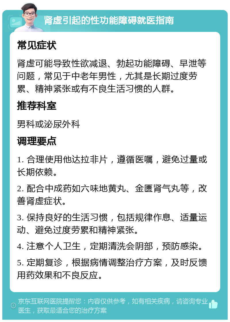 肾虚引起的性功能障碍就医指南 常见症状 肾虚可能导致性欲减退、勃起功能障碍、早泄等问题，常见于中老年男性，尤其是长期过度劳累、精神紧张或有不良生活习惯的人群。 推荐科室 男科或泌尿外科 调理要点 1. 合理使用他达拉非片，遵循医嘱，避免过量或长期依赖。 2. 配合中成药如六味地黄丸、金匮肾气丸等，改善肾虚症状。 3. 保持良好的生活习惯，包括规律作息、适量运动、避免过度劳累和精神紧张。 4. 注意个人卫生，定期清洗会阴部，预防感染。 5. 定期复诊，根据病情调整治疗方案，及时反馈用药效果和不良反应。