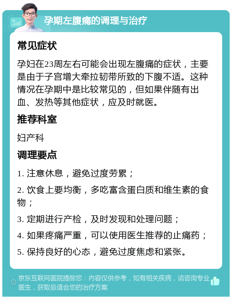 孕期左腹痛的调理与治疗 常见症状 孕妇在23周左右可能会出现左腹痛的症状，主要是由于子宫增大牵拉韧带所致的下腹不适。这种情况在孕期中是比较常见的，但如果伴随有出血、发热等其他症状，应及时就医。 推荐科室 妇产科 调理要点 1. 注意休息，避免过度劳累； 2. 饮食上要均衡，多吃富含蛋白质和维生素的食物； 3. 定期进行产检，及时发现和处理问题； 4. 如果疼痛严重，可以使用医生推荐的止痛药； 5. 保持良好的心态，避免过度焦虑和紧张。