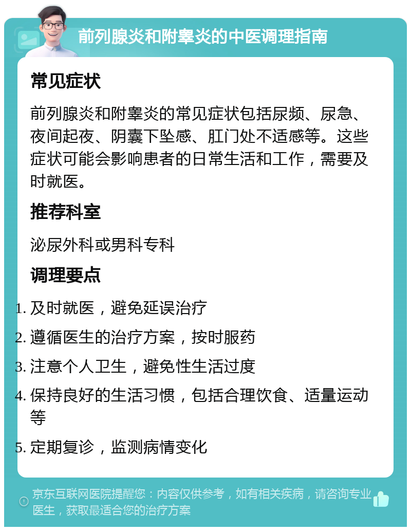 前列腺炎和附睾炎的中医调理指南 常见症状 前列腺炎和附睾炎的常见症状包括尿频、尿急、夜间起夜、阴囊下坠感、肛门处不适感等。这些症状可能会影响患者的日常生活和工作，需要及时就医。 推荐科室 泌尿外科或男科专科 调理要点 及时就医，避免延误治疗 遵循医生的治疗方案，按时服药 注意个人卫生，避免性生活过度 保持良好的生活习惯，包括合理饮食、适量运动等 定期复诊，监测病情变化