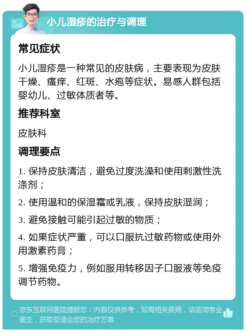 小儿湿疹的治疗与调理 常见症状 小儿湿疹是一种常见的皮肤病，主要表现为皮肤干燥、瘙痒、红斑、水疱等症状。易感人群包括婴幼儿、过敏体质者等。 推荐科室 皮肤科 调理要点 1. 保持皮肤清洁，避免过度洗澡和使用刺激性洗涤剂； 2. 使用温和的保湿霜或乳液，保持皮肤湿润； 3. 避免接触可能引起过敏的物质； 4. 如果症状严重，可以口服抗过敏药物或使用外用激素药膏； 5. 增强免疫力，例如服用转移因子口服液等免疫调节药物。