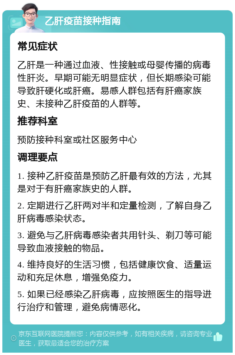 乙肝疫苗接种指南 常见症状 乙肝是一种通过血液、性接触或母婴传播的病毒性肝炎。早期可能无明显症状，但长期感染可能导致肝硬化或肝癌。易感人群包括有肝癌家族史、未接种乙肝疫苗的人群等。 推荐科室 预防接种科室或社区服务中心 调理要点 1. 接种乙肝疫苗是预防乙肝最有效的方法，尤其是对于有肝癌家族史的人群。 2. 定期进行乙肝两对半和定量检测，了解自身乙肝病毒感染状态。 3. 避免与乙肝病毒感染者共用针头、剃刀等可能导致血液接触的物品。 4. 维持良好的生活习惯，包括健康饮食、适量运动和充足休息，增强免疫力。 5. 如果已经感染乙肝病毒，应按照医生的指导进行治疗和管理，避免病情恶化。