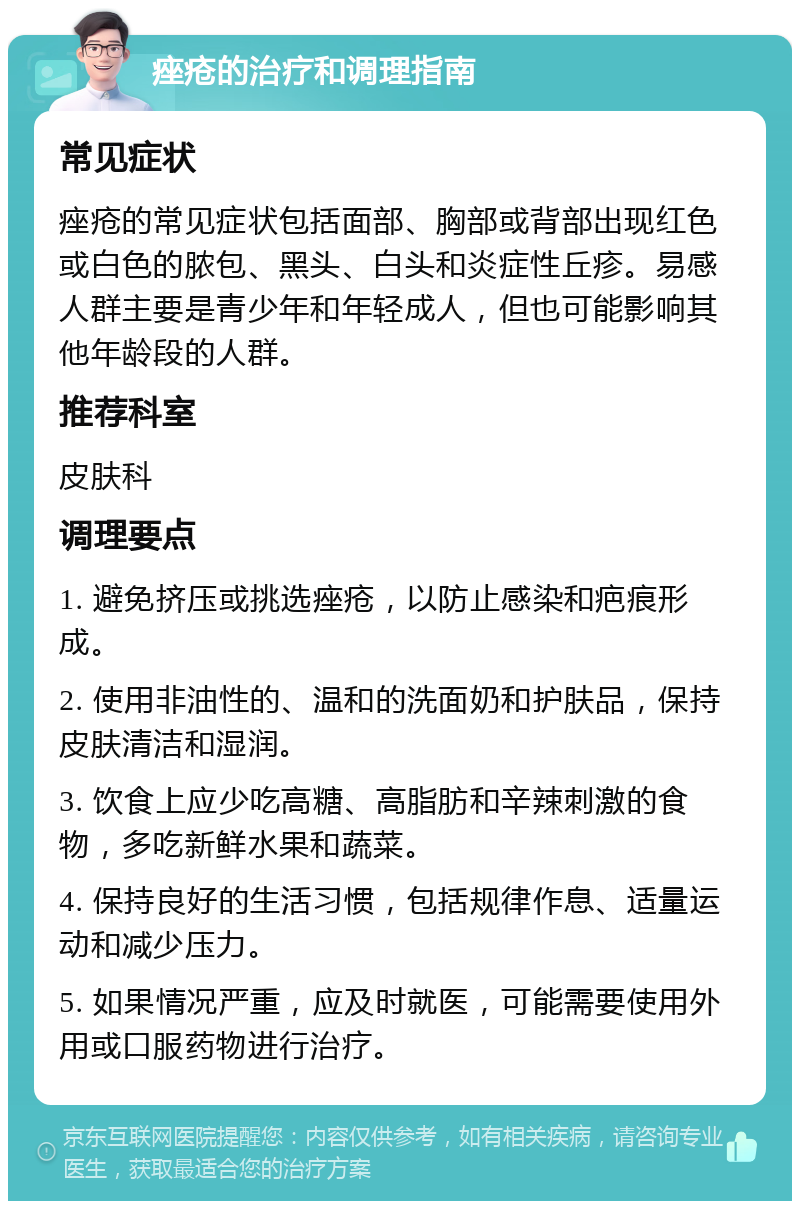 痤疮的治疗和调理指南 常见症状 痤疮的常见症状包括面部、胸部或背部出现红色或白色的脓包、黑头、白头和炎症性丘疹。易感人群主要是青少年和年轻成人，但也可能影响其他年龄段的人群。 推荐科室 皮肤科 调理要点 1. 避免挤压或挑选痤疮，以防止感染和疤痕形成。 2. 使用非油性的、温和的洗面奶和护肤品，保持皮肤清洁和湿润。 3. 饮食上应少吃高糖、高脂肪和辛辣刺激的食物，多吃新鲜水果和蔬菜。 4. 保持良好的生活习惯，包括规律作息、适量运动和减少压力。 5. 如果情况严重，应及时就医，可能需要使用外用或口服药物进行治疗。