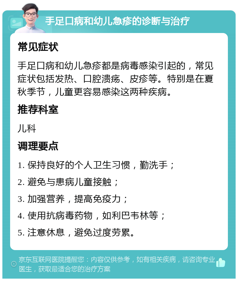 手足口病和幼儿急疹的诊断与治疗 常见症状 手足口病和幼儿急疹都是病毒感染引起的，常见症状包括发热、口腔溃疡、皮疹等。特别是在夏秋季节，儿童更容易感染这两种疾病。 推荐科室 儿科 调理要点 1. 保持良好的个人卫生习惯，勤洗手； 2. 避免与患病儿童接触； 3. 加强营养，提高免疫力； 4. 使用抗病毒药物，如利巴韦林等； 5. 注意休息，避免过度劳累。