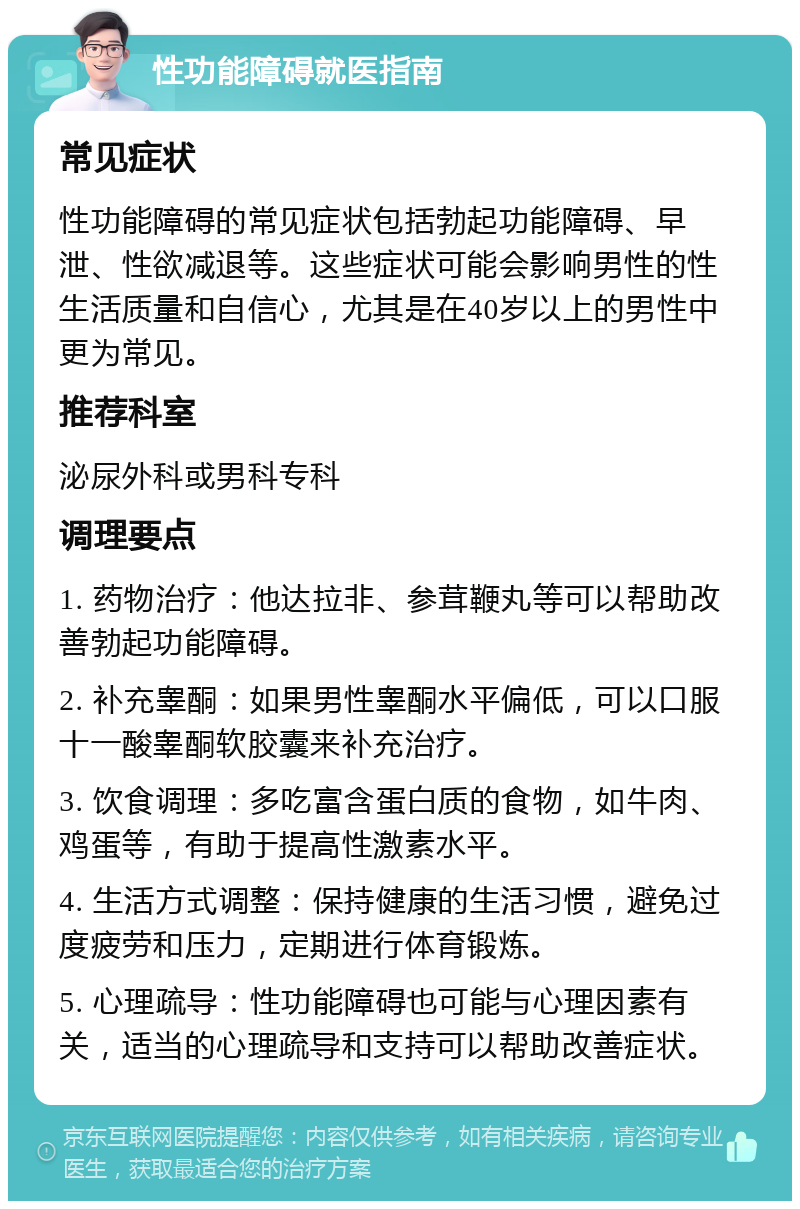 性功能障碍就医指南 常见症状 性功能障碍的常见症状包括勃起功能障碍、早泄、性欲减退等。这些症状可能会影响男性的性生活质量和自信心，尤其是在40岁以上的男性中更为常见。 推荐科室 泌尿外科或男科专科 调理要点 1. 药物治疗：他达拉非、参茸鞭丸等可以帮助改善勃起功能障碍。 2. 补充睾酮：如果男性睾酮水平偏低，可以口服十一酸睾酮软胶囊来补充治疗。 3. 饮食调理：多吃富含蛋白质的食物，如牛肉、鸡蛋等，有助于提高性激素水平。 4. 生活方式调整：保持健康的生活习惯，避免过度疲劳和压力，定期进行体育锻炼。 5. 心理疏导：性功能障碍也可能与心理因素有关，适当的心理疏导和支持可以帮助改善症状。