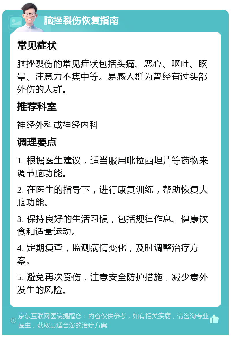 脑挫裂伤恢复指南 常见症状 脑挫裂伤的常见症状包括头痛、恶心、呕吐、眩晕、注意力不集中等。易感人群为曾经有过头部外伤的人群。 推荐科室 神经外科或神经内科 调理要点 1. 根据医生建议，适当服用吡拉西坦片等药物来调节脑功能。 2. 在医生的指导下，进行康复训练，帮助恢复大脑功能。 3. 保持良好的生活习惯，包括规律作息、健康饮食和适量运动。 4. 定期复查，监测病情变化，及时调整治疗方案。 5. 避免再次受伤，注意安全防护措施，减少意外发生的风险。