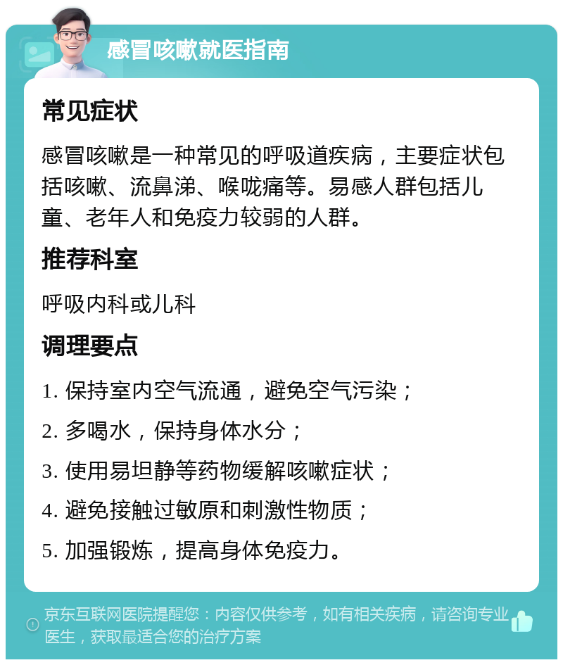 感冒咳嗽就医指南 常见症状 感冒咳嗽是一种常见的呼吸道疾病，主要症状包括咳嗽、流鼻涕、喉咙痛等。易感人群包括儿童、老年人和免疫力较弱的人群。 推荐科室 呼吸内科或儿科 调理要点 1. 保持室内空气流通，避免空气污染； 2. 多喝水，保持身体水分； 3. 使用易坦静等药物缓解咳嗽症状； 4. 避免接触过敏原和刺激性物质； 5. 加强锻炼，提高身体免疫力。