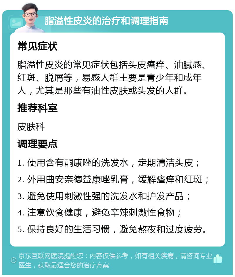 脂溢性皮炎的治疗和调理指南 常见症状 脂溢性皮炎的常见症状包括头皮瘙痒、油腻感、红斑、脱屑等，易感人群主要是青少年和成年人，尤其是那些有油性皮肤或头发的人群。 推荐科室 皮肤科 调理要点 1. 使用含有酮康唑的洗发水，定期清洁头皮； 2. 外用曲安奈德益康唑乳膏，缓解瘙痒和红斑； 3. 避免使用刺激性强的洗发水和护发产品； 4. 注意饮食健康，避免辛辣刺激性食物； 5. 保持良好的生活习惯，避免熬夜和过度疲劳。